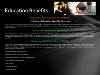 Education Benefits
                                         http://www.army.com/education/veterans
                                          U.S. Army Education Benefits: Veterans
The U.S. Army has education benefits in place to help eligible Army veterans and their dependents continue or complete their educations. U.S.
Army education benefits can help veterans earn a college degree, which can increase civilian employment opportunities and eve n lead to increased
earning potential.

                                             VA Education Benefits for Army Veterans
Most of the education benefits programs in place for Army veterans and their dependents are administered by the Department of Veterans Affairs
(VA). The primary U.S. Army education benefit for veterans is the GI Bill. The GI Bill has been in place since 1944 and has helped numerous Army
veterans earn college degrees. There are two main versions of the GI Bill available for today's Army veterans: the Montgomery GI Bill and the Post-
9/11 GI Bill.

                                           Montgomery GI Bill-Active Duty (MGIB-AD)
The MGIB-AD can provide eligible Army veterans with up to 36 months of education benefits. To be eligible for full benefits, you must enr oll in the
MGIB program when you enlist, contribute $1,200 during your first year, and serve at least 36 months on active duty. The Mont gomery GI Bill can
provide you with up to $1,368 per month for tuition, fees, and other educational costs. The benefits must be used within 10 y ears of separation from
active duty and may be used for:

Attending colleges and universities

Taking technical or vocational courses

Participating in approved online degree programs

Participating in apprenticeships

Flight training

On-the-job training

Certification tests
 
