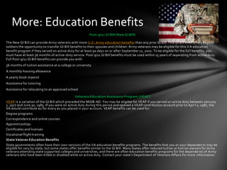 More: Education Benefits
                                                         Post-9/11 GI Bill (New GI Bill)

The New GI Bill can provide Army veterans with more U.S. Army education benefits than any prior GI Bill. This GI Bill even offers eligible
soldiers the opportunity to transfer GI Bill benefits to their spouses and children. Army veterans may be eligible for this V A education
benefit program if they served on active duty for at least 90 days on or after September 11, 2001. To be eligible for the ful l benefits, you
must have at least 36 months of active-duty service. Post-9/11 GI Bill benefits must be used within 15 years of separating from active duty.
Full Post-9/11 GI Bill benefits can provide you with:
36 months of tuition assistance at a college or university
A monthly housing allowance
A yearly book stipend
Assistance for tutoring
Assistance for relocating to an approved school

                                               Veterans Education Assistance Program (VEAP)
VEAP is a variation of the GI Bill which preceded the MGIB-AD. You may be eligible for VEAP if you served on active duty between Janu ary
1, 1977 and June 30, 1985. If you were on active duty during this period and opened a VEAP contribution account prior to Apri l 1, 1987, the
VA would contribute $2 for every $1 you placed in your account. VEAP benefits can be used for:
Degree programs
Correspondence and online courses
Apprenticeships
Certificates and licenses
Vocational flight training
State Veteran Education Benefits
State governments often have their own versions of the VA education benefits programs. The benefits that you or your dependen ts may be
eligible for vary by state, but some states offer benefits similar to the GI Bill. Many states offer reduced tuition or tuiti on waivers for Army
veterans attending state supported colleges and universities, and there are often education benefits programs for the depende nts of Army
veterans who have been killed or disabled while on active duty. Contact your state's Department of Veterans Affairs for more information .
 