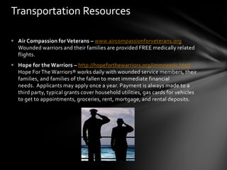 Transportation Resources

 Air Compassion for Veterans – www.aircompassionforveterans.org
  Wounded warriors and their families are provided FREE medically related
  flights.
 Hope for the Warriors – http://hopeforthewarriors.org/immneeds.html
  Hope For The Warriors® works daily with wounded service members, their
  families, and families of the fallen to meet immediate financial
  needs. Applicants may apply once a year. Payment is always made to a
  third party, typical grants cover household utilities, gas cards for vehicles
  to get to appointments, groceries, rent, mortgage, and rental deposits.
 