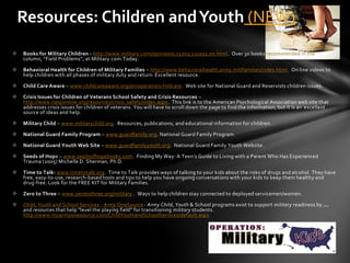 Resources: Children and Youth (NEW)
   Books for Military Children - http://www.military.com/opinion/0,15202,121091,00.html. Over 30 books recommended in the advisory
    column, “Field Problems”, at Military.com.Today.

   Behavioral Health for Children of Military Families – http://www.behavioralhealth.army.mil/families/index.html. On line videos to
    help children with all phases of military duty and return. Excellent resource.

   Child Care Aware – www.childcareaware.org/en/operationchildcare. Web site for National Guard and Reservists children issues.

   Crisis Issues for Children of Veterans School Safety and Crisis Resources –
    http://www.nasponline.org/resources/crisis_safety/index.aspx. This link is to the American Psychological Association web site that
    addresses crisis issues for children of veterans. You will have to scroll down the page to find the information, but it is an excellent
    source of ideas and help.

   Military Child – www.militarychild.org. Resources, publications, and educational information for children.

   National Guard Family Program – www.guardfamily.org. National Guard Family Program.

   National Guard Youth Web Site – www.guardfamilyyouth.org. National Guard Family Youth Website.

   Seeds of Hope – www.seedsofhopebooks.com. Finding My Way: A Teen’s Guide to Living with a Parent Who Has Experienced
    Trauma (2005) Michelle D. Sherman, Ph.D.

   Time to Talk- www.timetotalk.org. Time to Talk provides ways of talking to your kids about the risks of drugs and alcohol. They have
    free, easy-to-use, research-based tools and tips to help you have ongoing conversations with your kids to keep them healthy and
    drug-free. Look for the FREE KIT for Military Families.

   Zero to Three – www.zerotothree.org/military . Ways to help children stay connected to deployed servicemen/women.

   Child, Youth and School Services - Army OneSource : Army Child, Youth & School programs exist to support military readiness by ...
    and resources that help "level the playing field" for transitioning military students.
    http://www.myarmyonesource.com/ChildYouthandSchoolServices/default.aspx
 