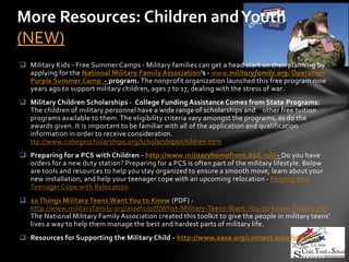 More Resources: Children and Youth
(NEW)
 Military Kids - Free Summer Camps - Military families can get a head start on their planning by
  applying for the National Military Family Association's - www.militaryfamily.org/ Operation
  Purple Summer Camp - program. The nonprofit organization launched this free program nine
  years ago to support military children, ages 7 to 17, dealing with the stress of war.
 Military Children Scholarships - College Funding Assistance Comes from State Programs:
  The children of military personnel have a wide range of scholarships and other free tuition
  programs available to them. The eligibility criteria vary amongst the programs, as do the
  awards given. It is important to be familiar with all of the application and qualification
  information in order to receive consideration.
  ttp://www.collegescholarships.org/scholarships/children.htm
 Preparing for a PCS with Children - http://www.militaryhomefront.dod.mil/ - Do you have
  orders for a new duty station? Preparing for a PCS is often part of the military lifestyle. Below
  are tools and resources to help you stay organized to ensure a smooth move, learn about your
  new installation, and help your teenager cope with an upcoming relocation - Helping Your
  Teenager Cope with Relocation
 10 Things Military Teens Want You to Know (PDF) -
  http://www.militaryfamily.org/assets/pdf/What-Military-Teens-Want-You-to-Know-Toolkit.pdf
  The National Military Family Association created this toolkit to give the people in military teens’
  lives a way to help them manage the best and hardest parts of military life.
 Resources for Supporting the Military Child - http://www.aasa.org/content.aspx?id=9004
 