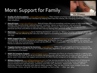 More: Support for Family
 Quality of Life Foundation – www.qolfoundation.org. Their mission is to honor and serve the families of our
  severely injured combat service members by helping them face the intense, life-changing challenges unique to
  their situations.
 Rebuild Hope – www.rebuildhope.org. Rebuild Hope offers an immediate and easy away to help these OEF/OIF
  families. Our one-of-a-kind, national network “connects” donors to beneficiaries, and we provide
  complementary services that increase the veteran’s odds of success. Rebuild Hope also recognizes their
  personal sacrifices and efforts to rebuild their lives by sharing their personal stories.
 Red Cross – www.redcross.org Go to “Getting Assistance” and click on “Military Families” to find out about the
  resources that are offered by the red cross with regard to counseling and other social service needs or call 1 -877-
  272-7337.
 NEW! Support Your Vet - http://www.supportyourvet.org/ A veteran’s experiences in Iraq and Afghanistan are
  unimaginable, and returning home isn’t always easy. As a family member or friend of a veteran, you have the
  power to help, but knowing where to start can be difficult. This site provides “user friendly” tips for families and
  friends to welcome warriors home.
 Tragedy Assistance Program for Survivors – www.taps.org. TAPS is the 24/7 tragedy assistance resource for
  ANYONE who has suffered the loss of a military loved one, regardless of the relationship to the deceased or the
  circumstance of the death.
 NEW! VA Caregiver Support – www.caregiver.va.gov/ VA knows your focus as a Family Caregiver is taking care
  of the Veteran you love. It can be an incredibly demanding job, and we want you to know you don’t have to do it
  alone. Learn more about the support and services VA offers Family Caregivers or by calling 1 -855-260-3274.
 Military OneSource www.militaryonesource.mil/ is a free service provided by the Department of Defense to
  service members and their families to help with a broad range of concerns including money management,
  spouse employment and education, parenting and child care, relocation, deployment, reunion, and the
  particular concerns of families with special-needs members. They can also include more complex issues like
  relationships, stress, and grief. Services are available 24 hours a day --- 1-800- 342- 9647
 