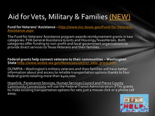 Aid for Vets, Military & Families (NEW)
Fund for Veterans’ Assistance - http://www.tvc.texas.gov/Fund-for-Veterans-
Assistance.aspx
The Fund for Veterans’ Assistance program awards reimbursement grants in two
categories: FVA General Assistance Grants and Housing4TexasHeroes. Both
categories offer funding to non-profit and local government organizations to
provide direct services to Texas Veterans and their families.


Federal grants help connect veterans to their communities – Washington
State http://www.wsdot.wa.gov/News/2012/07/17_vets_grant.htm
OLYMPIA – Washington’s military veterans and their families will have better
information about and access to reliable transportation options thanks to four
federal grants totaling more than $400,000.
Hopelink, Paratransit Services, Human Services Council and Pierce County
Community Connections will use the Federal Transit Administration (FTA) grants
to make existing transportation options for vets just a mouse click or a phone call
away.
 