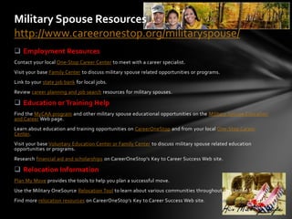 Military Spouse Resources
http://www.careeronestop.org/militaryspouse/
 Employment Resources
Contact your local One-Stop Career Center to meet with a career specialist.
Visit your base Family Center to discuss military spouse related opportunities or programs.
Link to your state job bank for local jobs.
Review career planning and job search resources for military spouses.

 Education or Training Help
Find the MyCAA program and other military spouse educational opportunities on the Military Spouse Education
and Career Web page.
Learn about education and training opportunities on CareerOneStop and from your local One-Stop Career
Center.
Visit your base Voluntary Education Center or Family Center to discuss military spouse related education
opportunities or programs.
Research financial aid and scholarships on CareerOneStop's Key to Career Success Web site.

 Relocation Information
Plan My Move provides the tools to help you plan a successful move.
Use the Military OneSource Relocation Tool to learn about various communities throughout the United States.
Find more relocation resources on CareerOneStop's Key to Career Success Web site.
 