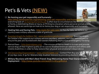 Pet’s & Vets (NEW)
 Re-homing your pet responsibly and humanely -
  http://blog.petsforpatriots.org/rehoming-your-pet-responsibly-and-humanely/ The heart-
  wrenching task of re-homing the family pet is often due to circumstances like the loss of a job
  or home, a debilitating illness or injury, or PCSing to a location where personal animals aren’t
  allowed. Here are some tips on how to re-home your dog or cat responsibly and humanely.
 Healing Vets and Saving Pets - http://pets-for-vets.com/ At Pets for Vets, we believe our
  country owes military veterans a debt of gratitude.
 Guardian Angels for Soldiers' Pet - www.guardianangelsforsoldierspet.org/ Guardian Angels
  For Soldier's Pet supports our military service members, veterans, and their beloved pets to
  ensure the pets are reunited with their owners following deployment or emergency hardship.
 Patriot Paws - http://patriotpaws.org/ - The mission of Patriot PAWS is to train and provide
  service dogs of their highest quality at no cost to disabled American veterans and others with
  mobile disabilities in order to help restore their physical and emotional independence
 Vet Service Dog Organizations – www.vetsadoptpets.org/ - Contact Pam 813-503-8861 & Mike
  at 727-692-7101. K-9s for Veterans help disabled Veterans by providing obedient dogs.
 Military Reunions with Man's Best Friend: Dogs Welcoming Home Their Owners from
  Deployment - http://www.youtube.com/watch?v=iD3cgDRsDck
 