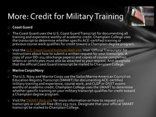 More: Credit for Military Training
o Coast Guard
o The Coast Guard uses the U.S. Coast Guard Transcript for documenting all
  training and experience worthy of academic credit. Champlain College uses
  the transcript to determine whether specific ACE-certified training or
  previous course work qualifies for credit toward a Champlain degree program.
o Visit the U.S. Coast Guard Institute Web site. Visit 'Official Transcripts' for
  instructions about how to submit a written request for your transcripts. A
  copy of your DD-214 (discharge papers) and copies of course completion
  letters or certificates must also be attached to your request. And designate
  that the official Coast Guard transcript be mailed to Champlain College.
o Marine Corps/Navy
o The U.S. Navy and Marine Corps use the Sailor/Marine American Council on
  Education Registry Transcript (SMART) for documenting ACE-certified
  military training and experience, course work, and CLEP or DSST exams
  worthy of academic credit. Champlain College uses the SMART to determine
  whether specific training on your military transcript qualifies for credit toward
  a Champlain degree program.
o Visit the SMART Web site for more information on how to request your
  transcripts or call toll-free (877) 253-7122. Designate that your official SMART
  transcript be mailed to Champlain College.
 