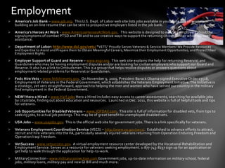 Employment
   America’s Job Bank – www.ajb.org. This U.S. Dept. of Labor web site lists jobs available in your state and offers help in
    building an on-line resume that can be sent to prospective employers listed in the job bank.
   America’s Heroes At Work - www.AmericasHeroesAtWork.gov. This website is designed to educate employers about the
    signs/symptoms of combat PTSD and TBI and to use creative ways to support the returning citizen soldier who may need
    assistance.
   Department of Labor: http://www.dol.gov/vets/ “ VETS” Proudly Serves Veterans & Service Members! We Provide Resources
    and Expertise to Assist and Prepare them to Obtain Meaningful Careers, Maximize their Employment Opportunities, and Protect t heir
    Employment Rights .

   Employer Support of Guard and Reserve – www.esgr.org. This web site explains the help for returning Reservist and
    Guardsmen who may be having employment disputes and/or are looking for civilian employers who support our Guard and
    Reserve. It also has a link to Ombudsmen. This is a group that helps resolve disputes or answers questions about
    employment related problems for Reservist or Guardsmen.
   Feds Hire Vets – www.fedshirevets.gov. On November 9, 2009, President Barack Obama signed Executive Order 13518,
    Employment of Veterans in the Federal Government, which establishes the Veterans Employment Initiative. The Initiative is
    a strategic, yet very straightforward, approach to helping the men and women who have served our country in the military
    find employment in the Federal Government.
   NEW! Hero 2 Hired – www.H2H.jobs Hero 2 Hired includes easy access to career assessments, searching for available jobs
    by city/state, finding out about education and resources. Launched in Dec. 2011, this website is full of helpful tools and tips
    for veterans.
   Job Opportunities for Disabled Veterans – www.JOFDAV.com. This site is full of information for disabled vets, from tips to
    seeking jobs, to actual job postings. This may be of great benefit to unemployed disabled vets.
   USA Jobs – www.usajobs.gov. This is the official web site for government jobs. There is a link specifically for veterans.
   Veterans Employment Coordination Service (VECS) – http://www.va.gov/vecs/. Established to advance efforts to attract,
    recruit and hire veterans into the VA, particularly severely injured veterans returning from Operation Enduring Freedom and
    Operation Iraqi Freedom.
   VetSuccess - www.vetsuccess.gov. A virtual employment resource center developed by the Vocational Rehabilitation and
    Employment Service. Serves as a resource for veterans seeking employment. 1-877-743-8237 sign up for an application or
    get help to walk through the application for help-to-work.
   MilitaryConnection - www.militaryconnection.com Government jobs, up-to-date information on military school, federal
    jobs, military loans, military pay and new GI Bill and much more.
 