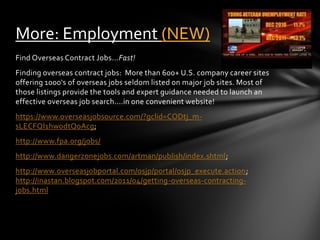 More: Employment (NEW)
Find Overseas Contract Jobs...Fast!
Finding overseas contract jobs: More than 600+ U.S. company career sites
offering 1000's of overseas jobs seldom listed on major job sites. Most of
those listings provide the tools and expert guidance needed to launch an
effective overseas job search....in one convenient website!
https://www.overseasjobsource.com/?gclid=CODtj_m-
sLECFQI1hwodtQoAcg;
http://www.fpa.org/jobs/
http://www.dangerzonejobs.com/artman/publish/index.shtml;
http://www.overseasjobportal.com/osjp/portal/osjp_execute.action;
http://inastan.blogspot.com/2011/04/getting-overseas-contracting-
jobs.html
 
