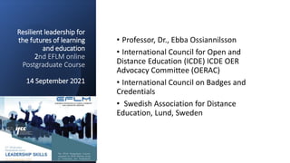 Resilient leadership for
the futures of learning
and education
2nd EFLM online
Postgraduate Course
14 September 2021
• Professor, Dr., Ebba Ossiannilsson
• International Council for Open and
Distance Education (ICDE) ICDE OER
Advocacy Committee (OERAC)
• International Council on Badges and
Credentials
• Swedish Association for Distance
Education, Lund, Sweden
 