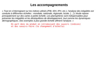 Les accompagnements « Tout en s’interrogeant sur les indices utilisés (PIB, IDH, IPH, etc.), l’analyse des inégalités est conduite à différentes échelles : mondiale, nationale, régionale, locale. […] L’étude repose principalement sur des cartes à petite échelle. Les planisphères sont indispensables pour présenter les inégalités et les déséquilibres de développement, tout comme les dynamiques démographiques. Des exemples à plus grande échelle affinent l’analyse. » On part donc du global en introduisant des savoirs (indices) et des savoirs-faire (le changement d'échelle) 