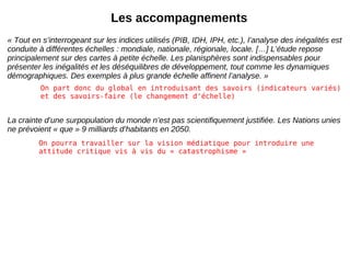 Les accompagnements « Tout en s’interrogeant sur les indices utilisés (PIB, IDH, IPH, etc.), l’analyse des inégalités est conduite à différentes échelles : mondiale, nationale, régionale, locale. […] L’étude repose principalement sur des cartes à petite échelle. Les planisphères sont indispensables pour présenter les inégalités et les déséquilibres de développement, tout comme les dynamiques démographiques. Des exemples à plus grande échelle affinent l’analyse. » La crainte d’une surpopulation du monde n’est pas scientifiquement justifiée. Les Nations unies ne prévoient « que » 9 milliards d’habitants en 2050. On part donc du global en introduisant des savoirs (indicateurs variés) et des savoirs-faire (le changement d'échelle) On pourra travailler sur la vision médiatique pour introduire une attitude critique vis à vis du « catastrophisme » 