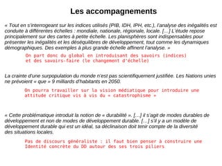 Les accompagnements « Tout en s’interrogeant sur les indices utilisés (PIB, IDH, IPH, etc.), l’analyse des inégalités est conduite à différentes échelles : mondiale, nationale, régionale, locale. […] L’étude repose principalement sur des cartes à petite échelle. Les planisphères sont indispensables pour présenter les inégalités et les déséquilibres de développement, tout comme les dynamiques démographiques. Des exemples à plus grande échelle affinent l’analyse. » La crainte d’une surpopulation du monde n’est pas scientifiquement justifiée. Les Nations unies ne prévoient « que » 9 milliards d’habitants en 2050. « Cette problématique introduit la notion de « durabilité ». […] il s’agit de modes durables de développement et non de modes de développement durable. […] s’il y a un modèle de développement durable qui est un idéal, sa déclinaison doit tenir compte de la diversité des situations locales. On part donc du global en introduisant des savoirs (indices) et des savoirs-faire (le changement d'échelle) On pourra travailler sur la vision médiatique pour introduire une attitude critique vis à vis du « catastrophisme » Pas de discours généraliste : il faut bien penser à construire une Identité concrète du DD autour des ses trois piliers 
