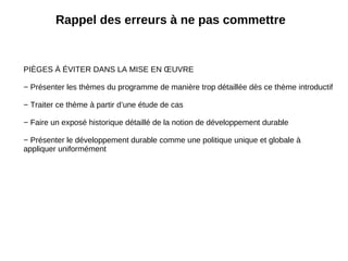 Rappel des erreurs à ne pas commettre PIÈGES À ÉVITER DANS LA MISE EN ŒUVRE − Présenter les thèmes du programme de manière trop détaillée dès ce thème introductif − Traiter ce thème à partir d’une étude de cas − Faire un exposé historique détaillé de la notion de développement durable − Présenter le développement durable comme une politique unique et globale à appliquer uniformément 