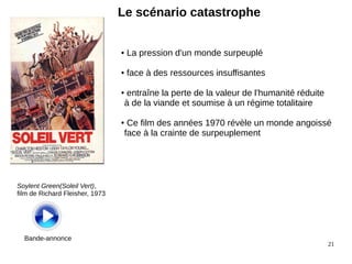 21 
Le scénario catastrophe 
Soylent Green(Soleil Vert), 
film de Richard Fleisher, 1973 
Bande-annonce 
● La pression d'un monde surpeuplé 
● face à des ressources insuffisantes 
● entraîne la perte de la valeur de l'humanité réduite 
à de la viande et soumise à un régime totalitaire 
● Ce film des années 1970 révèle un monde angoissé 
face à la crainte de surpeuplement 
 