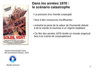 21
Dans les années 1970 :
le scénario catastrophe
Soylent Green(Soleil Vert),
film de Richard Fleisher, 1973
Bande-annonce
● La pression d'un monde surpeuplé
● face à des ressources insuffisantes
● entraîne la perte de la valeur de l'humanité réduite
à de la viande et soumise à un régime totalitaire
● Ce film des années 1970 révèle un monde angoissé
face à la crainte de surpeuplement
 