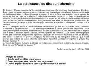 3
La persistance du discours alarmiste
Et de deux ! Chaque seconde, la Terre reçoit quatre nouveau-nés tandis que deux habitants décèdent.
Bilan : deux personnes supplémentaires. Le temps que vous relisiez cette phrase, la terre compte déjà
six habitants de plus. [...] Dans les quarante années à venir, la Terre devra abriter, nourrir, donner du
travail, de l’air, de l’eau, de la place à 3 milliards de nouveaux habitants. [...] Ceux qui doubleront ou
tripleront domineront demain numériquement le monde, seront les 5,2 milliards d’habitants qui subsistent
dans les pays en voie de développement. Ils augmentent à vive allure, six fois plus vite que le milliard de
Terriens qui mangent et prospèrent dans les pays industriels. L’explosion numérique du continent noir a
démarré.
En 2009, l’Afrique a franchi le cap du milliard de ressortissants. [et elle] aura doublé en 2050 ; 2 milliards
d’habitants la peupleront alors. [...] La démographie chahute le confort paisible des pays riches. « En
1950, le Sud pesait en nombre d’habitants deux fois plus que le Nord. En 2050, le Sud sera 86 % de plus
que le Nord », assène Koichira Matsuura, directeur général de l’Unesco. [...] La bombe démographique
n’offre pas seulement d’impossibles équations à résoudre en termes de nourriture, d’eau, de déchets,
elle diffuse également les germes ravageurs du terrorisme ou de l’émigration massive. Que feront
demain ces millions de jeunes affamés, contemplant l’Occident vieillissant s’empiffrer et prêcher les
bonnes manières ?
A l’échelle de l’histoire humaine, la période est vertigineuse, éminemment explosive. La planète déborde.
Peut-elle tenir ? Pourrait-elle craquer ?
Emilie Lamez, Le point, 18 février 2010
Analyse de texte :
1. Quelle sont les idées importantes
2. Quels exemples sont donnés pour argumenter
3. Quelle impression le texte veut-il globalement nous donner
 