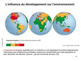 39
L'influence du développement sur l'environnement
L'empreinte écologique quantifie pour un individu ou une population la surface bioproductive
nécessaire pour produire les principales ressources consommées par cette population et
pour absorber ses déchets. [source : site de l'université de lava, CA]
 