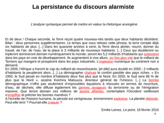 4
Et de deux ! Chaque seconde, la Terre reçoit quatre nouveau-nés tandis que deux habitants décèdent.
Bilan : deux personnes supplémentaires. Le temps que vous relisiez cette phrase, la terre compte déjà
six habitants de plus. [...] Dans les quarante années à venir, la Terre devra abriter, nourrir, donner du
travail, de l’air, de l’eau, de la place à 3 milliards de nouveaux habitants. [...] Ceux qui doubleront ou
tripleront domineront demain numériquement le monde, seront les 5,2 milliards d’habitants qui subsistent
dans les pays en voie de développement. Ils augmentent à vive allure, six fois plus vite que le milliard de
Terriens qui mangent et prospèrent dans les pays industriels. L’explosion numérique du continent noir a
démarré.
En 2009, l’Afrique a franchi le cap du milliard de ressortissants. [et elle] aura doublé en 2050 ; 2 milliards
d’habitants la peupleront alors. [...] La démographie chahute le confort paisible des pays riches. « En
1950, le Sud pesait en nombre d’habitants deux fois plus que le Nord. En 2050, le Sud sera 86 % de
plus que le Nord », assène Koichira Matsuura, directeur général de l’Unesco. [...] La bombe
démographique n’offre pas seulement d’impossibles équations à résoudre en termes de nourriture,
d’eau, de déchets, elle diffuse également les germes ravageurs du terrorisme ou de l’émigration
massive. Que feront demain ces millions de jeunes affamés, contemplant l’Occident vieillissant
s’empiffrer et prêcher les bonnes manières ?
A l’échelle de l’histoire humaine, la période est vertigineuse, éminemment explosive. La planète déborde.
Peut-elle tenir ? Pourrait-elle craquer ?
Emilie Lamez, Le point, 18 février 2010
La persistance du discours alarmiste
L'analyse syntaxique permet de mettre en valeur la rhétorique anxiogène
 