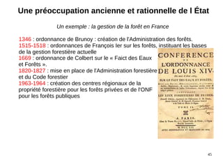 45
Un exemple : la gestion de la forêt en France
1346 : ordonnance de Brunoy : création de l'Administration des forêts.
1515-1518 : ordonnances de François Ier sur les forêts, instituant les bases
de la gestion forestière actuelle
1669 : ordonnance de Colbert sur le « Faict des Eaux
et Forêts ».
1820-1827 : mise en place de l'Administration forestière
et du Code forestier
1963-1964 : création des centres régionaux de la
propriété forestière pour les forêts privées et de l'ONF
pour les forêts publiques
Une préoccupation ancienne et rationnelle de l État
 