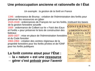46
Un exemple : la gestion de la forêt en France
1346 : ordonnance de Brunoy : création de l'Administration des forêts pour
préserver les ressources en gibier
1515-1518 : ordonnances de François Ier sur les forêts, instituant les bases
de la gestion forestière actuelle
1669 : ordonnance de Colbert sur le « Faict des Eaux
et Forêts » pour préserver le bois de construction des
bateaux
1820-1827 : mise en place de l'Administration forestière
et du Code forestier
1963-1964 : création des centres régionaux de la
propriété forestière pour les forêts privées et de l'ONF
pour les forêts publiques
La forêt comme atout pour l'État :
→ la « nature » est une ressource
→ gérer c'est prévoir pour l'avenir
Une préoccupation ancienne et rationnelle de l État
 