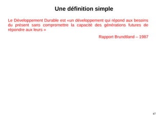 47
Le Développement Durable est «un développement qui répond aux besoins
du présent sans compromettre la capacité des générations futures de
répondre aux leurs »
Rapport Brundtland – 1987
Une définition simple
 