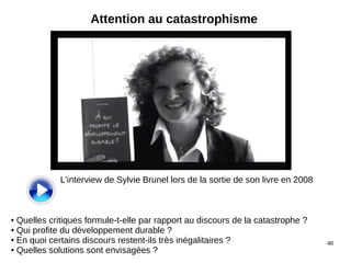 48
Attention au catastrophisme
L'interview de Sylvie Brunel lors de la sortie de son livre en 2008
● Quelles critiques formule-t-elle par rapport au discours de la catastrophe ?
● Qui profite du développement durable ?
● En quoi certains discours restent-ils très inégalitaires ?
● Quelles solutions sont envisagées ?
 