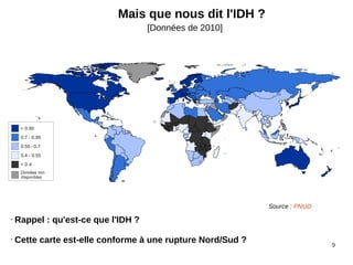 9
Mais que nous dit l'IDH ?
[Données de 2010]
• Rappel : qu'est-ce que l'IDH ?
• Cette carte est-elle conforme à une rupture Nord/Sud ?
Source : PNUD
 