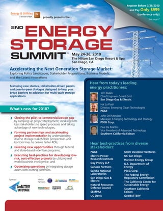 Register Before 3/26/2010
                                                                                              and Pay Only     $999
                                                                                                    (conference only)
                             proudly presents the...
                                                                                                              See page 7




 Energy
 2nd




Storage
 Summit
                                               TM
                                                    May 24-26, 2010
                                                    The Hilton San Diego Resort & Spa
                                                    San Diego, CA

Accelerating the Next Generation Storage Market:
Exploring Policy Landscapes, Stakeholder Propositions, Business Models,
and the Latest Innovations
                                                               Hear from today’s leading
Featuring case studies, stakeholder-driven panels,
and peer-to-peer dialogue designed to help you
                                                               energy practitioners:
break barriers to adoption for multi-scale storage                    Tom Bialek
applications                                                          Chief Engineer- Smart Grid
                                                                      San Diego Gas & Electric
                                                                      Hal La Flash
                                                                      Director, Emerging Clean Technologies
What’s new for 2010?                                                  PG&E
                                                                      John Del Monaco
     Closing the pilot-to-commercialization gap                       Manager, Emerging Technology and Strategy
     by ramping up project deployment, working with                   PSEG Corp.
     key stakeholders to speed processes and taking
     advantage of new technologies;                                   Paul De Martini
                                                                      Vice President of Advanced Technology
     Forming partnerships and accelerating                            Southern California Edison
     project implementation by understanding
     diverse storage stakeholder perspectives and
     bottom lines to deliver faster ROIs;                      Hear best-practices from diverse
     Creating new opportunities through federal                stakeholders:
     and state-based incentive programs;
                                                               PG&E                      Mohr Davidow Ventures
     Executing best-practices for developing low-              Electric Power            UC San Diego
     risk, cost-effective projects by utilizing real           Research Institute        Horizon Energy Group
     world business intelligence; and                          Day Pitney LLP            U.S. Department of
     Optimizing operations by integrating storage              Canaan Partners           Energy
     assets with existing portfolios.                          Sandia National           PSEG Corp.
                                                               Laboratories              The Federal Energy
                                                               San Diego Gas &           Regulatory Commission
Sponsor:               Media
                       Partners:                               Electric                  The California Center for
                                                               Natural Resources         Sustainable Energy
                                                               Defence Council           Southern California
                                                               SEMPRA                    Edison
                                                               UC Davis                  GeoBATTERY


www.EnergyStorageSummit.com • 1-800-882-8684
 
