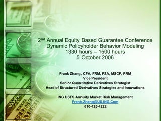 2nd Annual Equity Based Guarantee Conference
    Dynamic Policyholder Behavior Modeling
           1330 hours – 1500 hours
                5 October 2006

           Frank Zhang, CFA, FRM, FSA, MSCF, PRM
                        Vice President
           Senior Quantitative Derivatives Strategist
   Head of Structured Derivatives Strategies and Innovations

         ING USFS Annuity Market Risk Management
                Frank.Zhang@US.ING.Com
                       610-425-4222
 