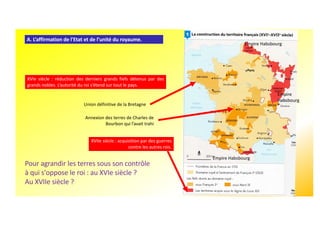 XVIe siècle : réduction des derniers grands fiefs détenus par des
grands nobles. L’autorité du roi s’étend sur tout le pays.
A. L’affirmation de l'Etat et de l’unité du royaume.
Annexion des terres de Charles de
Bourbon qui l’avait trahi
Union définitive de la Bretagne
Pour agrandir les terres sous son contrôle
à qui s'oppose le roi : au XVIe siècle ?
Au XVIIe siècle ?
XVIIe siècle : acquisition par des guerres
contre les autres rois.
Empire Habsbourg
Empire
Habsbourg
Empire Habsbourg
 