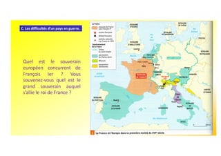 C. Les difficultés d'un pays en guerre.
Quel est le souverain
européen concurrent de
François Ier ? Vous
souvenez-vous quel est le
grand souverain auquel
s’allie le roi de France ?
 