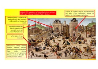 24 août 1572 Massacres de la saint Barthélemy, peinture
de François Dubois protestant réfugié à Genève
Eglise du couvent des
Grands-AugusUns où
sonna le tocsin qui
déclencha les tueries
L’amiral de Coligny chef du parU protestant,
tué avant d’être défenestré. Autour du
cadavre les chefs du parU catholique.
Retrouvez sur l’image : femme
enceinte éventrée, enfants
traînant un nourrisson au bout
d’une corde, femme
embrochée sur une pique de
rôtisseur, cadavres dénudés et
empilés, maisons pillées.
La Seine charrie les
cadavres
Palais du Louvre : Catherine de
Médicis devant, à la fenêtre le
roi Charles IX qui Ure sur ses
sujets.
 