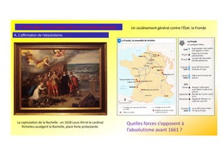 A. L’affirmation de l'absolutisme.
2. XVIIe siècle, le triomphe de la monarchie absolue. Un soulèvement général contre l’État: la Fronde
Quelles forces s’opposent à
l’absolutisme avant 1661 ?
La capitulaUon de la Rochelle : en 1628 Louis XIII et le cardinal
Richelieu assiègent la Rochelle, place forte protestante.
 