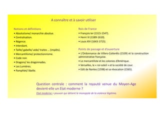 Notions et définitions
• Absolutisme/ monarchie absolue.
• Centralisation.
• Régence.
• Intendant.
• Taille/ gabelle/ aide/ traites … (impôts).
• Mercantilisme/ protectionnisme.
• Code noir.
• Dragons/ les dragonnades.
• Les Lumières.
• Pamphlet/ libelle.
Rois de France
• François Ier (1515-1547).
• Henri IV (1589-1610).
• Louis XIV (1643-1715).
Points de passage et d’ouverture
• L'Ordonnance de Villers-Cotterêts (1539) et la construction
administrative française.
• Le mercantiliste et les colonies d’Amérique.
• Versailles, le « roi-soleil » et la société de cour.
• Edit de Nantes (1598) et sa révocation (1565).
A connaître et à savoir u0liser
Question centrale : comment la royauté venue du Moyen-Age
devient-elle un Etat moderne ?
Etat moderne = pouvoir qui détient le monopole de la violence légitime.
 