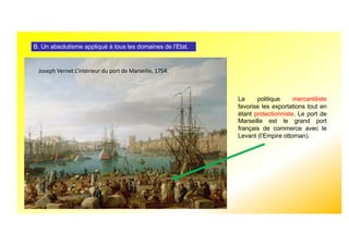 B. Un absolutisme appliqué à tous les domaines de l'Etat.
La politique mercantiliste
favorise les exportations tout en
étant protectionniste. Le port de
Marseille est le grand port
français de commerce avec le
Levant (l’Empire ottoman).
Joseph Vernet L’intérieur du port de Marseille, 1754.
 