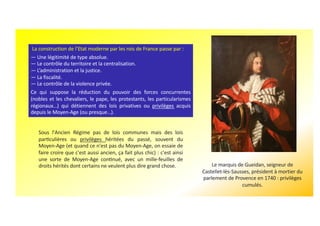 La construction de l’Etat moderne par les rois de France passe par :
— Une légitimité de type absolue.
— Le contrôle du territoire et la centralisation.
— L’administration et la justice.
— La fiscalité.
— Le contrôle de la violence privée.
Ce qui suppose la réduction du pouvoir des forces concurrentes
(nobles et les chevaliers, le pape, les protestants, les particularismes
régionaux…) qui détiennent des lois privatives ou privilèges acquis
depuis le Moyen-Age (ou presque…).
Le marquis de Gueidan, seigneur de
Castellet-lès-Sausses, président à mortier du
parlement de Provence en 1740 : privilèges
cumulés.
Sous l'Ancien Régime pas de lois communes mais des lois
parbculières ou privilèges héritées du passé, souvent du
Moyen-Age (et quand ce n'est pas du Moyen-Age, on essaie de
faire croire que c'est aussi ancien, ça fait plus chic) : c'est ainsi
une sorte de Moyen-Age conbnué, avec un mille-feuilles de
droits hérités dont certains ne veulent plus dire grand chose.
 