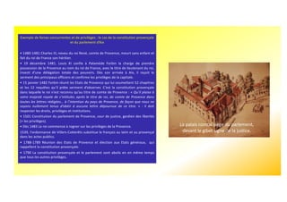 Exemple de forces concurrentes et de privilèges : le cas de la constitution provençale
et du parlement d’Aix
• 1480-1481 Charles III, neveu du roi René, comte de Provence, meurt sans enfant et
fait du roi de France son héritier.
• 19 décembre 1481. Louis XI confie à Palamède Forbin la charge de prendre
possession de la Provence au nom du roi de France, avec le titre de lieutenant du roi,
investi d’une délégation totale des pouvoirs. Dès son arrivée à Aix, il reçoit le
serment des principaux officiers et confirme les privilèges de la capitale.
• 15 janvier 1482 Forbin réunit les Etats de Provence qui lui soumettent 52 chapitres
et les 12 requêtes qu’il prête serment d’observer. C’est la constitution provençale
dans laquelle le roi n’est reconnu qu’au titre de comte de Provence : « Qu’il plaise à
votre majesté royale de s’intituler, après le titre de roi, de comte de Provence dans
toutes les lettres rédigées… à l’intention du pays de Provence, de façon que nous ne
soyons nullement tenus d’obéir à aucune lettre dépourvue de ce titre. » : il doit
respecter les droits, privilèges et institutions.
• 1501 Constitution du parlement de Provence, cour de justice, gardien des libertés
(= les privilèges).
• Dès 1483 Le roi commence à rogner sur les privilèges de la Provence.
1539, l'ordonnance de Villers-Cotterêts substitue le français au latin et au provençal
dans les actes publics.
• 1788-1789 Réunion des Etats de Provence et élection aux Etats généraux, qui
rappellent la constitution provençale.
• 1790 La constitution provençale et le parlement sont abolis en en même temps
que tous les autres privilèges.
La palais comtal siège du parlement,
devant le gibet signe de la justice.
 