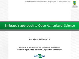 Embrapa’s approach to Open Agricultural Science
Patricia R. Bello Bertin
Secretariat of Management and Institutional Development
Brazilian Agricultural Research Corporation – Embrapa
e-ROSA 2nd Stakeholder Workshop | Wageningen, 27-28 November 2017
 