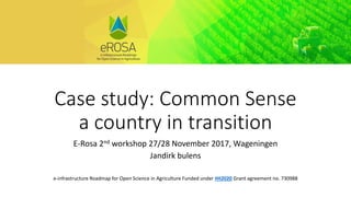 Case study: Common Sense
a country in transition
E-Rosa 2nd workshop 27/28 November 2017, Wageningen
Jandirk bulens
e-infrastructure Roadmap for Open Science in Agriculture Funded under #H2020 Grant agreement no. 730988
 