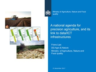 A national agenda for
precision agriculture, and its
link to data/ICT
infrastructures
Frans Lips
DG Agro & Nature
Ministry of Agriculture, Nature and
Food quality
Ministry of Agriculture, Nature and Food
quality
15 december 2017
 