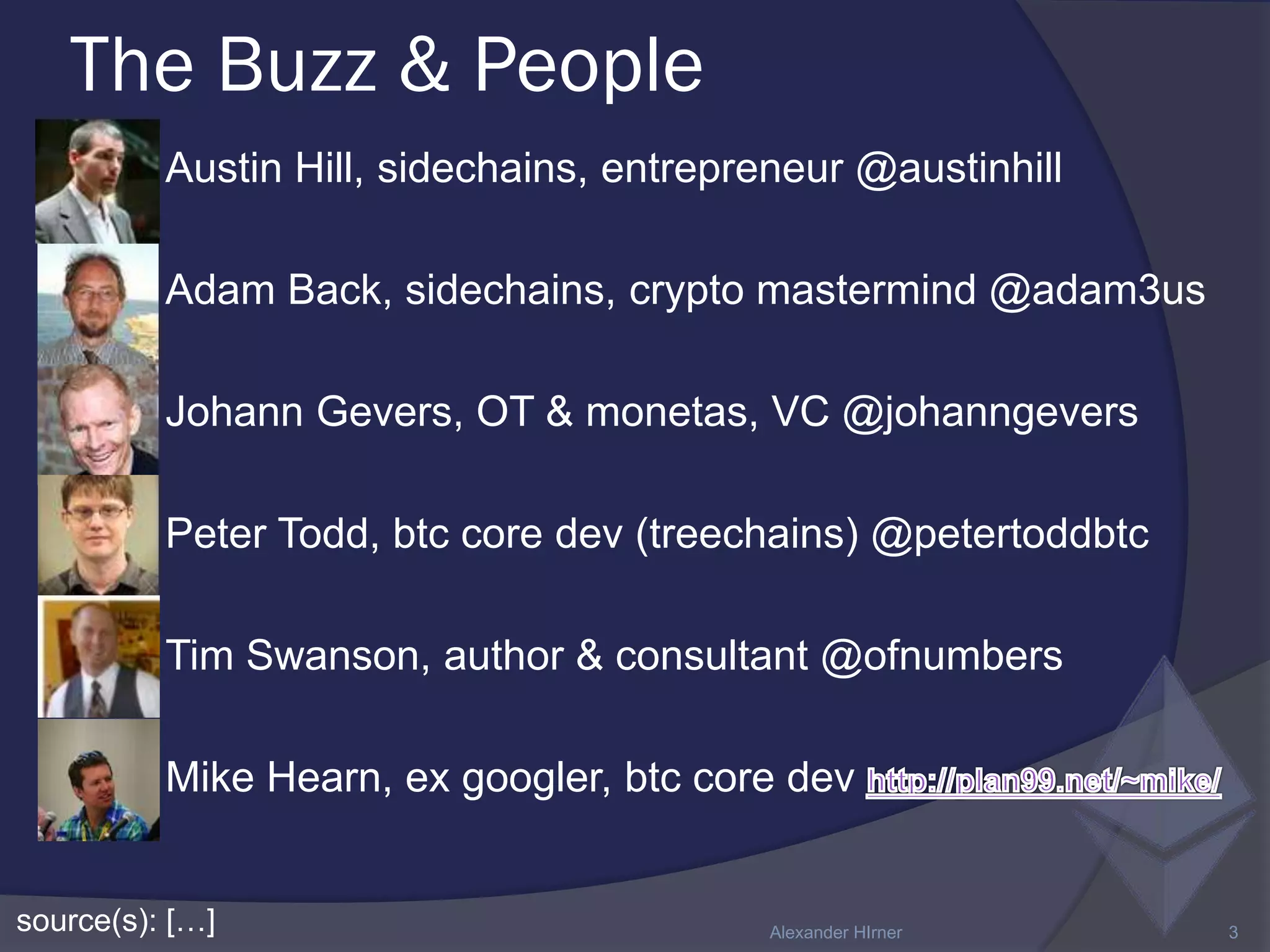The Buzz & People
source(s): […] Alexander HIrner 3
 Austin Hill, sidechains, entrepreneur @austinhill
 Adam Back, sidechains, crypto mastermind @adam3us
 Johann Gevers, OT & monetas, VC @johanngevers
 Peter Todd, btc core dev (treechains) @petertoddbtc
 Tim Swanson, author & consultant @ofnumbers
 Mike Hearn, ex googler, btc core dev
 