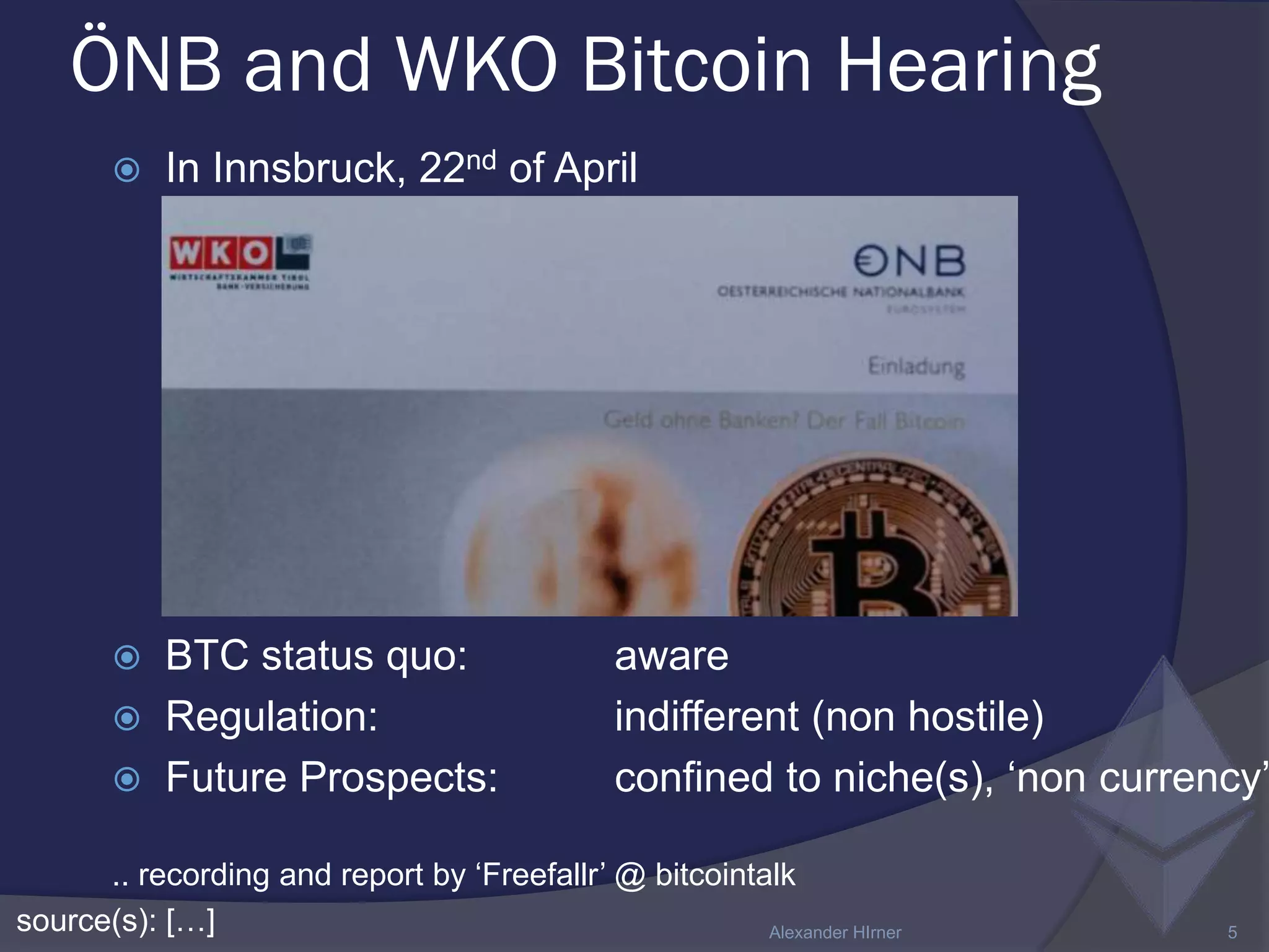 ÖNB and WKO Bitcoin Hearing
source(s): […] Alexander HIrner 5
 In Innsbruck, 22nd of April
 BTC status quo: aware
 Regulation: indifferent (non hostile)
 Future Prospects: confined to niche(s), ‘non currency’
.. recording and report by ‘Freefallr’ @ bitcointalk
 