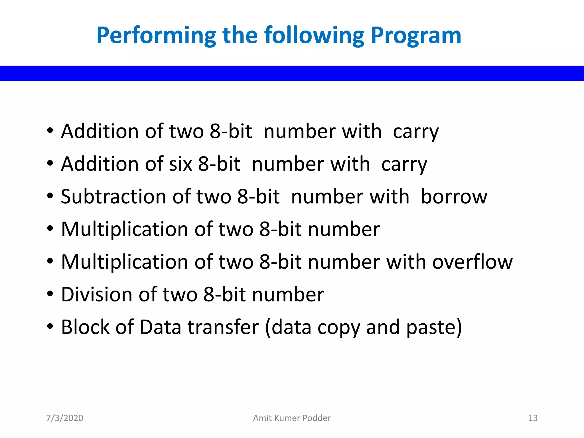 • Addition of two 8-bit number with carry
• Addition of six 8-bit number with carry
• Subtraction of two 8-bit number with borrow
• Multiplication of two 8-bit number
• Multiplication of two 8-bit number with overflow
• Division of two 8-bit number
• Block of Data transfer (data copy and paste)
Performing the following Program
7/3/2020 Amit Kumer Podder 13
 