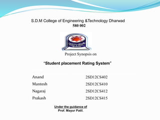 S.D.M College of Engineering &Technology Dharwad
580 002
Project Synopsis on
“Student placement Rating System”
Under the guidance of
Prof. Mayur Patil.
Name USN
Anand 2SD12CS402
Mantesh 2SD12CS410
Nagaraj 2SD12CS412
Prakash 2SD12CS415
 
