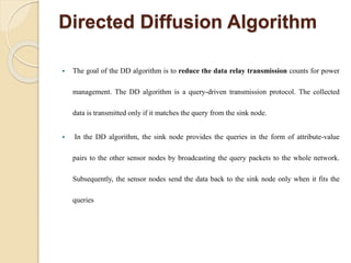 Directed Diffusion Algorithm
 The goal of the DD algorithm is to reduce the data relay transmission counts for power
management. The DD algorithm is a query-driven transmission protocol. The collected
data is transmitted only if it matches the query from the sink node.
 In the DD algorithm, the sink node provides the queries in the form of attribute-value
pairs to the other sensor nodes by broadcasting the query packets to the whole network.
Subsequently, the sensor nodes send the data back to the sink node only when it fits the
queries
 