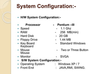 System Configuration:-
 H/W System Configuration:-
 Processor - Pentium –III
 Speed - 1.1 Ghz
 RAM - 256 MB(min)
 Hard Disk - 20 GB
 Floppy Drive - 1.44 MB
 Key Board - Standard Windows
Keyboard
 Mouse - Two or Three Button
Mouse
 Monitor - SVGA
 S/W System Configuration:-
 Operating System : Windows XP / 7
 Front End : JAVA,RMI, SWING.
 