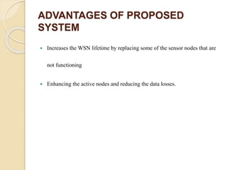ADVANTAGES OF PROPOSED
SYSTEM
 Increases the WSN lifetime by replacing some of the sensor nodes that are
not functioning
 Enhancing the active nodes and reducing the data losses.
 