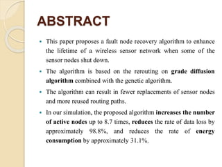 ABSTRACT
 This paper proposes a fault node recovery algorithm to enhance
the lifetime of a wireless sensor network when some of the
sensor nodes shut down.
 The algorithm is based on the rerouting on grade diffusion
algorithm combined with the genetic algorithm.
 The algorithm can result in fewer replacements of sensor nodes
and more reused routing paths.
 In our simulation, the proposed algorithm increases the number
of active nodes up to 8.7 times, reduces the rate of data loss by
approximately 98.8%, and reduces the rate of energy
consumption by approximately 31.1%.
 