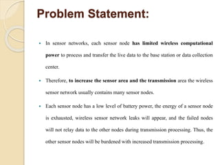 Problem Statement:
 In sensor networks, each sensor node has limited wireless computational
power to process and transfer the live data to the base station or data collection
center.
 Therefore, to increase the sensor area and the transmission area the wireless
sensor network usually contains many sensor nodes.
 Each sensor node has a low level of battery power, the energy of a sensor node
is exhausted, wireless sensor network leaks will appear, and the failed nodes
will not relay data to the other nodes during transmission processing. Thus, the
other sensor nodes will be burdened with increased transmission processing.
 