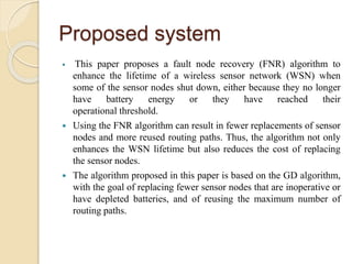 Proposed system
 This paper proposes a fault node recovery (FNR) algorithm to
enhance the lifetime of a wireless sensor network (WSN) when
some of the sensor nodes shut down, either because they no longer
have battery energy or they have reached their
operational threshold.
 Using the FNR algorithm can result in fewer replacements of sensor
nodes and more reused routing paths. Thus, the algorithm not only
enhances the WSN lifetime but also reduces the cost of replacing
the sensor nodes.
 The algorithm proposed in this paper is based on the GD algorithm,
with the goal of replacing fewer sensor nodes that are inoperative or
have depleted batteries, and of reusing the maximum number of
routing paths.
 